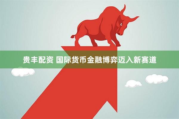 贵丰配资 国际货币金融博弈迈入新赛道