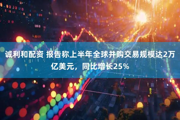 诚利和配资 报告称上半年全球并购交易规模达2万亿美元，同比增长25%
