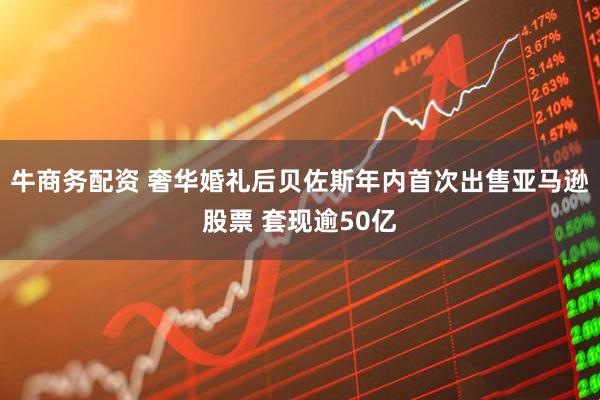 牛商务配资 奢华婚礼后贝佐斯年内首次出售亚马逊股票 套现逾50亿