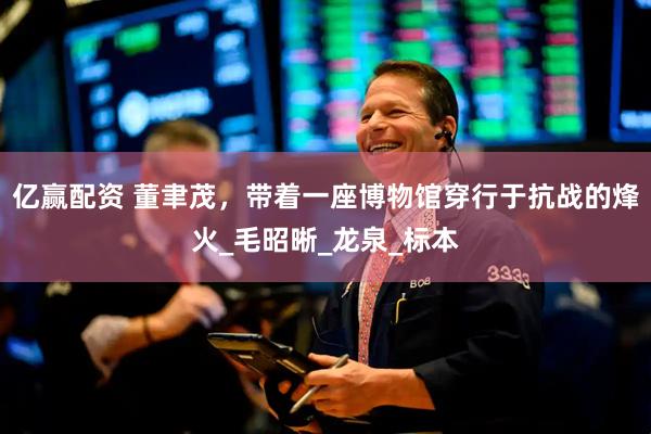 亿赢配资 董聿茂，带着一座博物馆穿行于抗战的烽火_毛昭晰_龙泉_标本