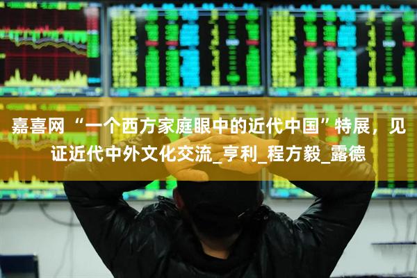嘉喜网 “一个西方家庭眼中的近代中国”特展，见证近代中外文化交流_亨利_程方毅_露德