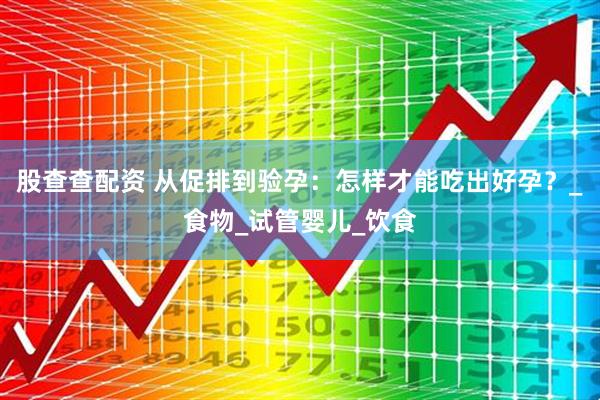 股查查配资 从促排到验孕：怎样才能吃出好孕？_食物_试管婴儿_饮食