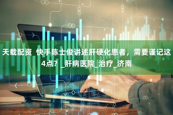 天载配资  快手陈士俊讲述肝硬化患者，需要谨记这4点？_肝病医院_治疗_济南