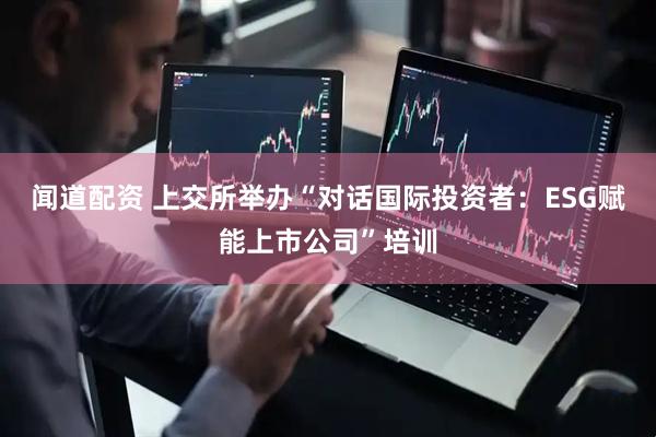闻道配资 上交所举办“对话国际投资者：ESG赋能上市公司”培训