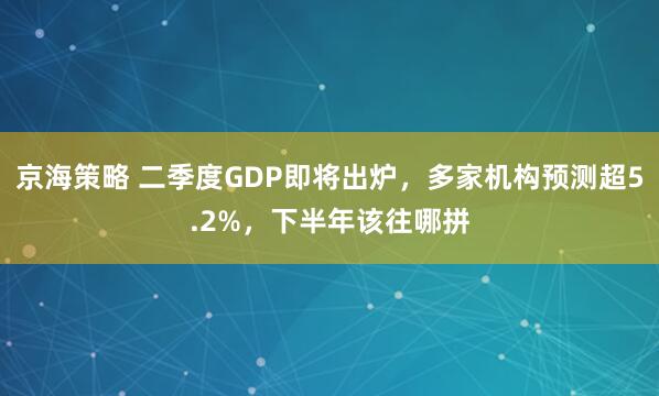 京海策略 二季度GDP即将出炉，多家机构预测超5.2%，下半年该往哪拼