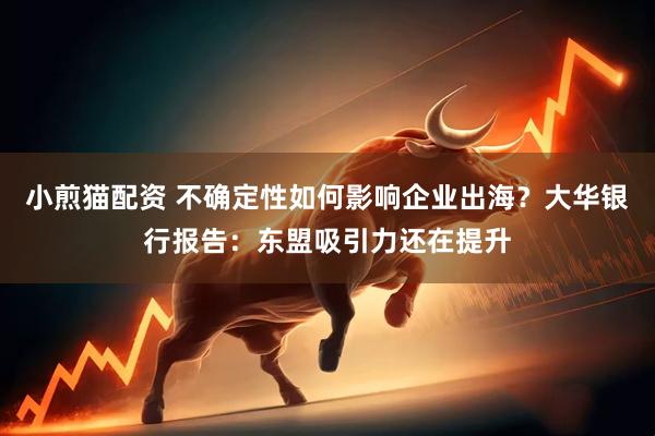 小煎猫配资 不确定性如何影响企业出海？大华银行报告：东盟吸引力还在提升