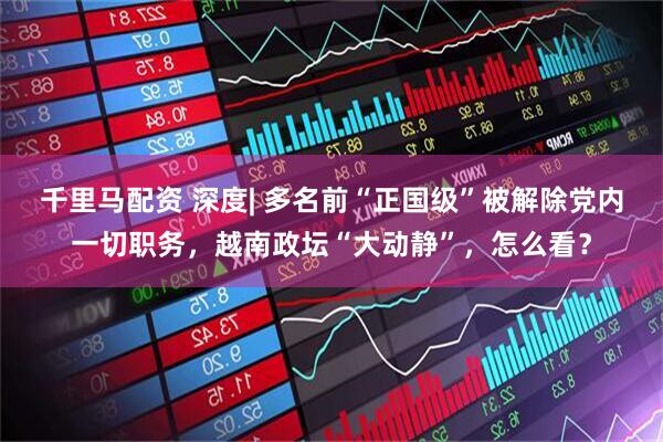 千里马配资 深度| 多名前“正国级”被解除党内一切职务，越南政坛“大动静”，怎么看？