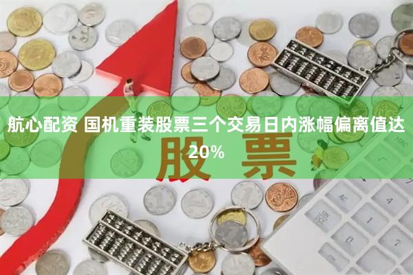 航心配资 国机重装股票三个交易日内涨幅偏离值达20%
