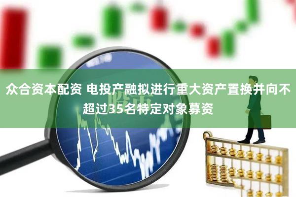 众合资本配资 电投产融拟进行重大资产置换并向不超过35名特定对象募资