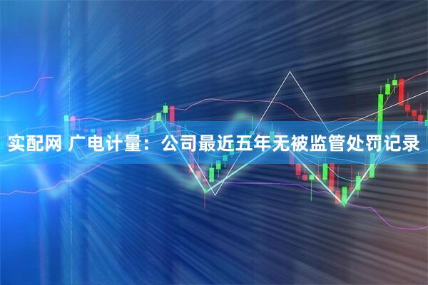 实配网 广电计量：公司最近五年无被监管处罚记录