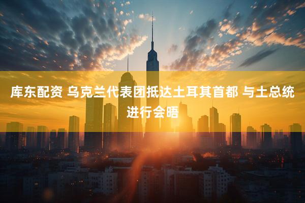 库东配资 乌克兰代表团抵达土耳其首都 与土总统进行会晤