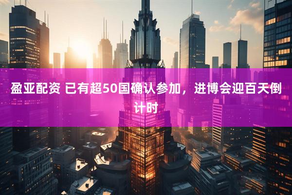 盈亚配资 已有超50国确认参加，进博会迎百天倒计时