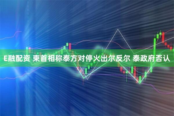 E融配资 柬首相称泰方对停火出尔反尔 泰政府否认