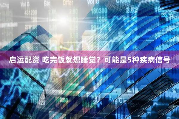 启运配资 吃完饭就想睡觉？可能是5种疾病信号
