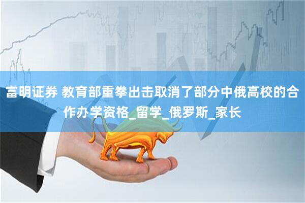富明证券 教育部重拳出击取消了部分中俄高校的合作办学资格_留学_俄罗斯_家长