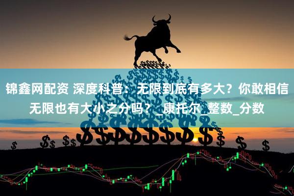 锦鑫网配资 深度科普：无限到底有多大？你敢相信无限也有大小之分吗？_康托尔_整数_分数