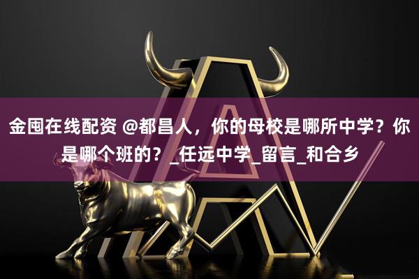 金囤在线配资 @都昌人，你的母校是哪所中学？你是哪个班的？_任远中学_留言_和合乡