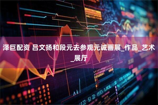 泽巨配资 吕文扬和段元去参观元诚画展_作品_艺术_展厅