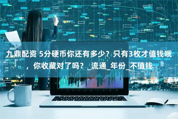 九鼎配资 5分硬币你还有多少？只有3枚才值钱哦，你收藏对了吗？_流通_年份_不值钱