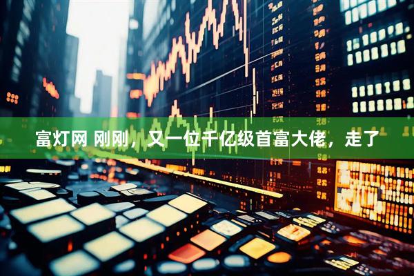富灯网 刚刚，又一位千亿级首富大佬，走了