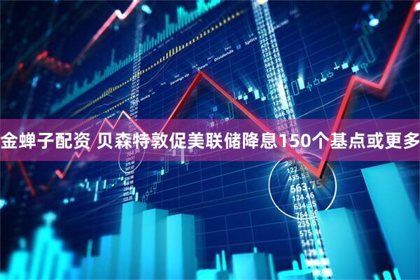 金蝉子配资 贝森特敦促美联储降息150个基点或更多
