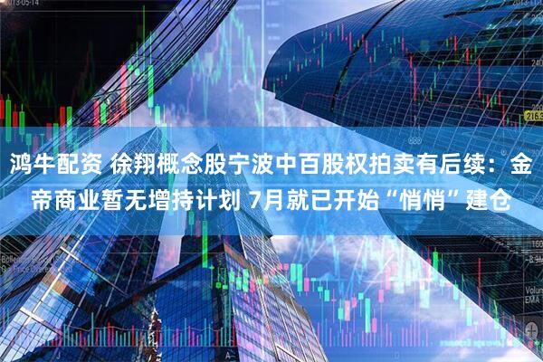 鸿牛配资 徐翔概念股宁波中百股权拍卖有后续：金帝商业暂无增持计划 7月就已开始“悄悄”建仓