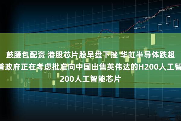 鼓腰包配资 港股芯片股早盘下挫 华虹半导体跌超7% 朗普政府正在考虑批准向中国出售英伟达的H200人工智能芯片