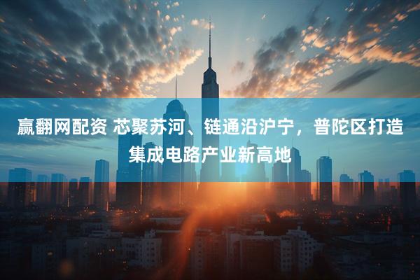 赢翻网配资 芯聚苏河、链通沿沪宁，普陀区打造集成电路产业新高地