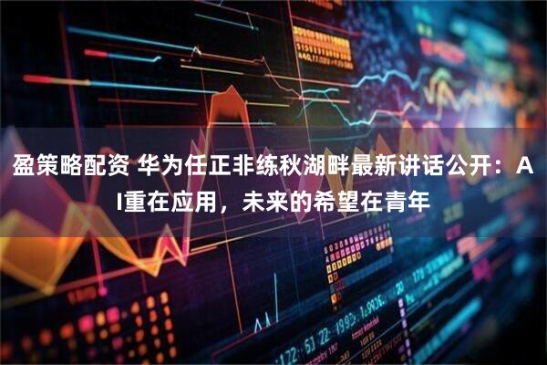 盈策略配资 华为任正非练秋湖畔最新讲话公开：AI重在应用，未来的希望在青年