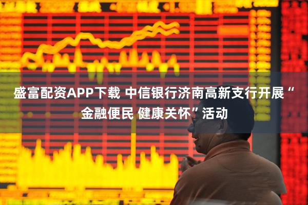 盛富配资APP下载 中信银行济南高新支行开展“金融便民 健康关怀”活动