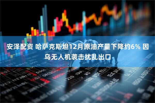 安泽配资 哈萨克斯坦12月原油产量下降约6% 因乌无人机袭击扰乱出口