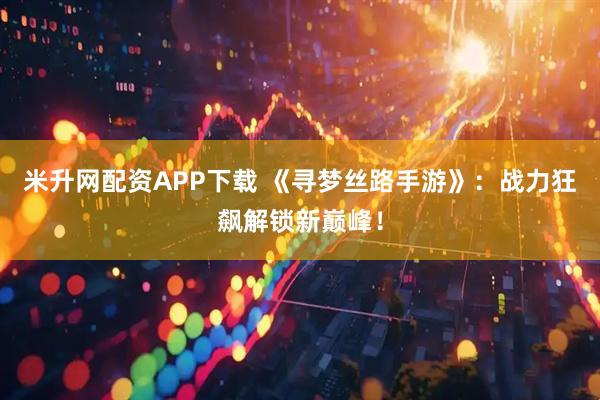 米升网配资APP下载 《寻梦丝路手游》：战力狂飙解锁新巅峰！