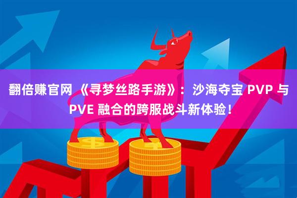 翻倍赚官网 《寻梦丝路手游》：沙海夺宝 PVP 与 PVE 融合的跨服战斗新体验！