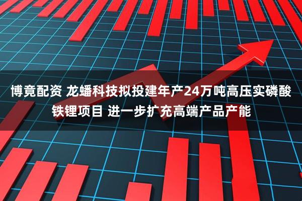 博竟配资 龙蟠科技拟投建年产24万吨高压实磷酸铁锂项目 进一步扩充高端产品产能