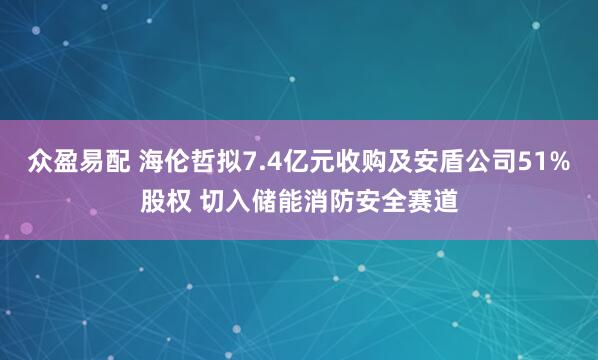 众盈易配 海伦哲拟7.4亿元收购及安盾公司51%股权 切入储能消防安全赛道