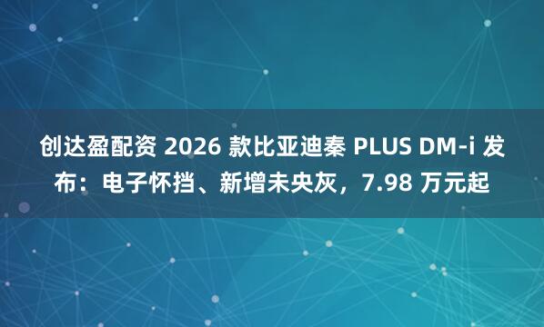创达盈配资 2026 款比亚迪秦 PLUS DM-i 发布：电子怀挡、新增未央灰，7.98 万元起