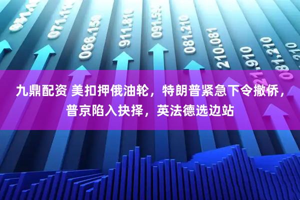 九鼎配资 美扣押俄油轮,特朗普紧急下令撤侨,普京陷入抉择,英法德选边站
