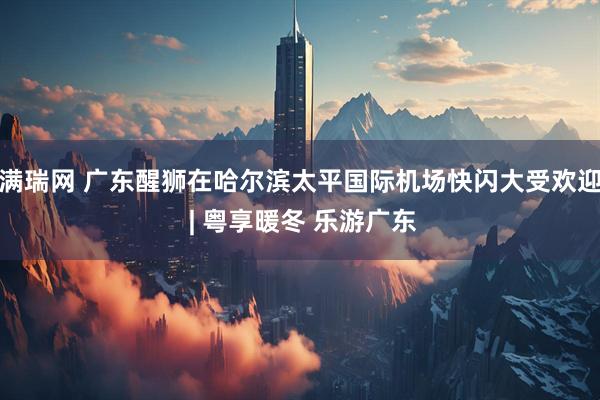 满瑞网 广东醒狮在哈尔滨太平国际机场快闪大受欢迎 | 粤享暖冬 乐游广东