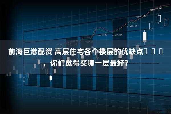 前海巨港配资 高层住宅各个楼层的优缺点​​​，你们觉得买哪一层最好？