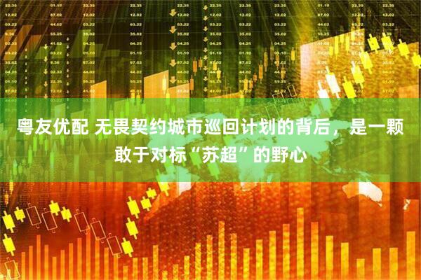 粤友优配 无畏契约城市巡回计划的背后，是一颗敢于对标“苏超”的野心
