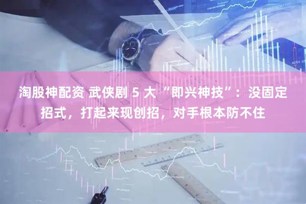 淘股神配资 武侠剧 5 大 “即兴神技”：没固定招式，打起来现创招，对手根本防不住
